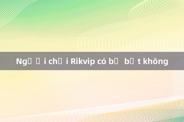 Người chơi Rikvip có bị bắt không