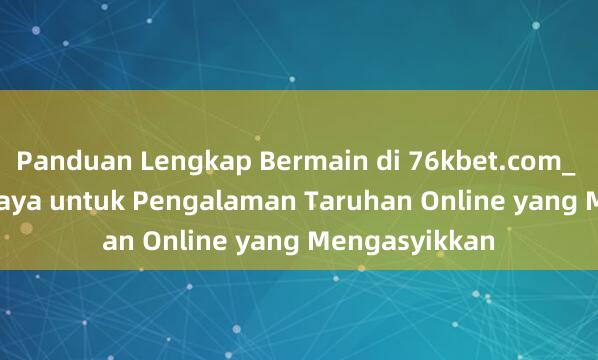 Panduan Lengkap Bermain di 76kbet.com_ Situs Terpercaya untuk Pengalaman Taruhan Online yang Mengasyikkan