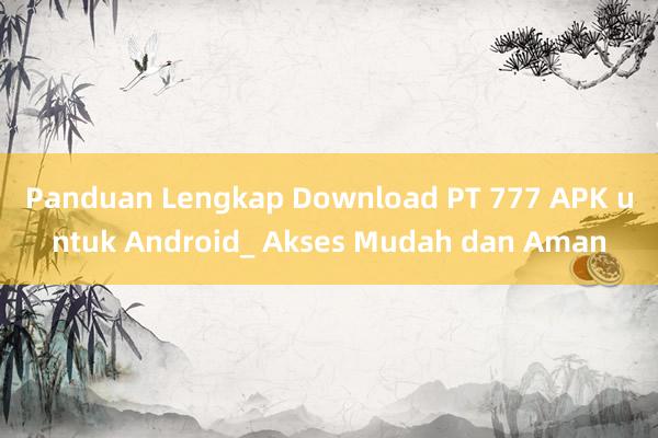 Panduan Lengkap Download PT 777 APK untuk Android_ Akses Mudah dan Aman