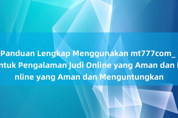 Panduan Lengkap Menggunakan mt777com_ Solusi Terbaik untuk Pengalaman Judi Online yang Aman dan Menguntungkan