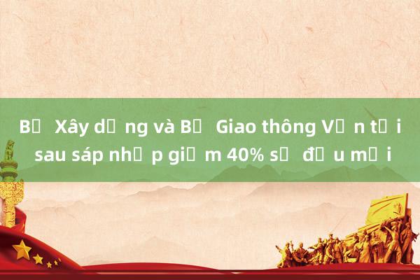 Bộ Xây dựng và Bộ Giao thông Vận tải sau sáp nhập giảm 40% số đầu mối