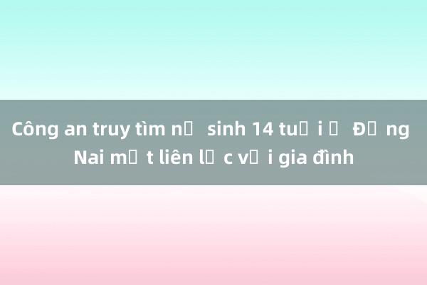 Công an truy tìm nữ sinh 14 tuổi ở Đồng Nai mất liên lạc với gia đình