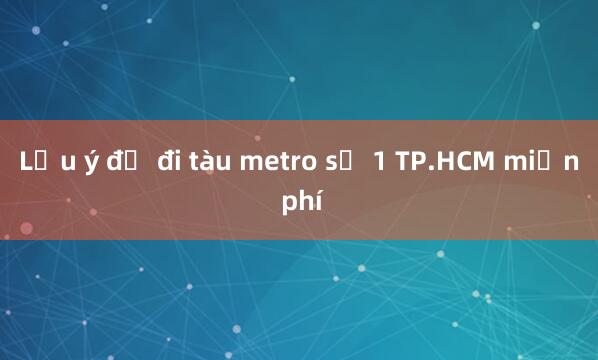 Lưu ý để đi tàu metro số 1 TP.HCM miễn phí