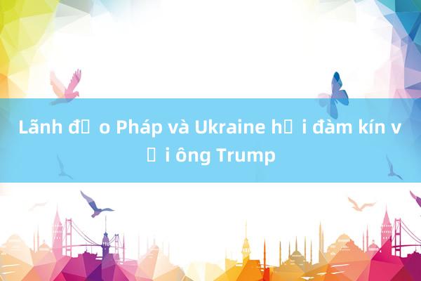 Lãnh đạo Pháp và Ukraine hội đàm kín với ông Trump