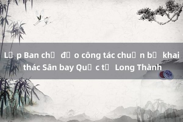 Lập Ban chỉ đạo công tác chuẩn bị khai thác Sân bay Quốc tế Long Thành