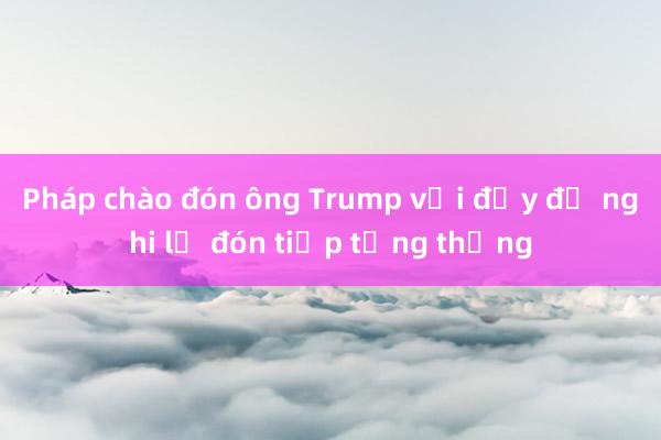 Pháp chào đón ông Trump với đầy đủ nghi lễ đón tiếp tổng thống