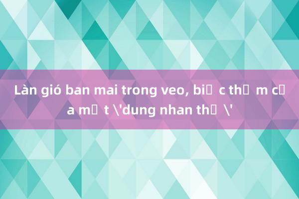 Làn gió ban mai trong veo， biếc thơm của một 'dung nhan thơ'