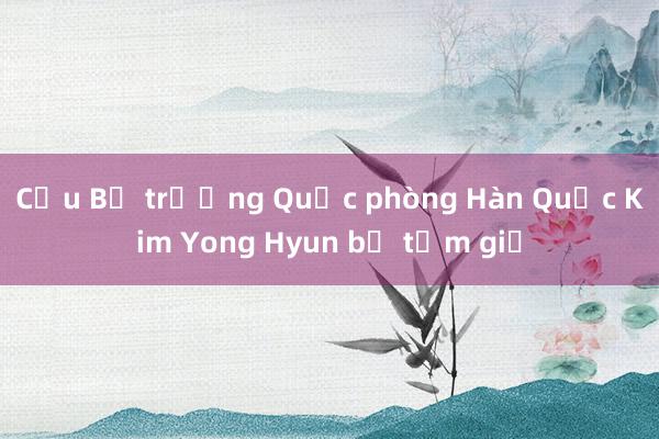 Cựu Bộ trưởng Quốc phòng Hàn Quốc Kim Yong Hyun bị tạm giữ