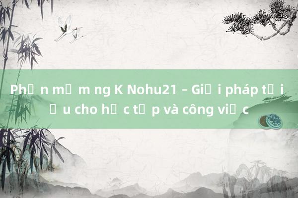 Phần mềm ng K Nohu21 – Giải pháp tối ưu cho học tập và công việc