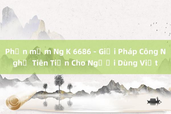 Phần mềm Ng K 6686 - Giải Pháp Công Nghệ Tiên Tiến Cho Người Dùng Việt