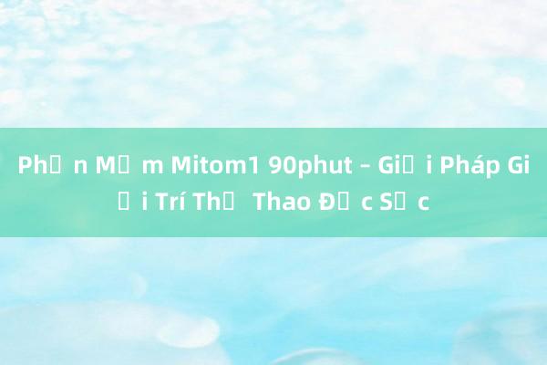 Phần Mềm Mitom1 90phut – Giải Pháp Giải Trí Thể Thao Đặc Sắc