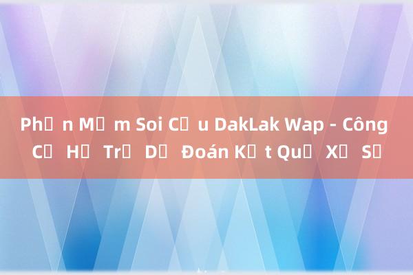 Phần Mềm Soi Cầu DakLak Wap - Công Cụ Hỗ Trợ Dự Đoán Kết Quả Xổ Số