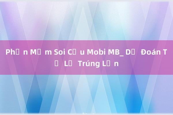 Phần Mềm Soi Cầu Mobi MB_ Dự Đoán Tỉ Lệ Trúng Lớn