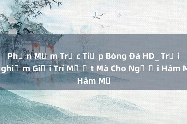 Phần Mềm Trực Tiếp Bóng Đá HD_ Trải Nghiệm Giải Trí Mượt Mà Cho Người Hâm Mộ