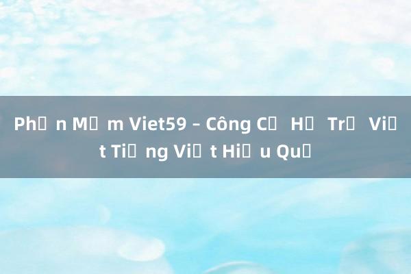 Phần Mềm Viet59 – Công Cụ Hỗ Trợ Viết Tiếng Việt Hiệu Quả