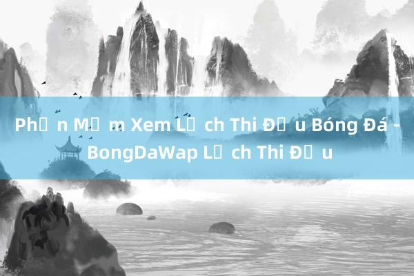 Phần Mềm Xem Lịch Thi Đấu Bóng Đá - BongDaWap Lịch Thi Đấu