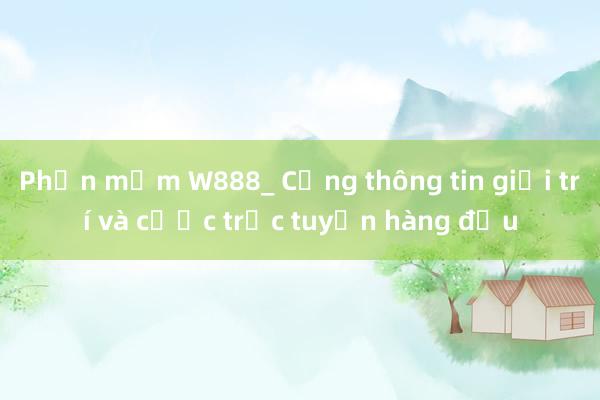 Phần mềm W888_ Cổng thông tin giải trí và cược trực tuyến hàng đầu