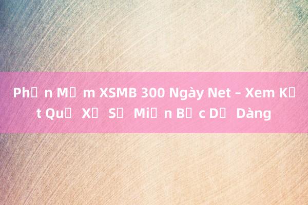 Phần Mềm XSMB 300 Ngày Net – Xem Kết Quả Xổ Số Miền Bắc Dễ Dàng