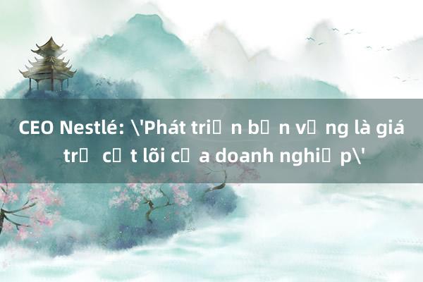 CEO Nestlé: 'Phát triển bền vững là giá trị cốt lõi của doanh nghiệp'