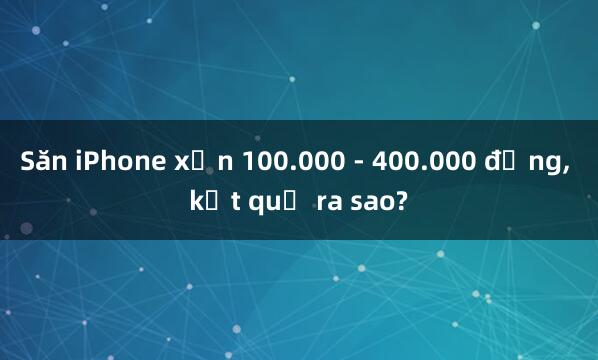 Săn iPhone xịn 100.000 - 400.000 đồng， kết quả ra sao?