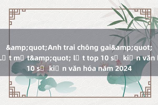 &quot;Anh trai chông gai&quot;， &quot;Lật mặt&quot; lọt top 10 sự kiện văn hóa năm 2024