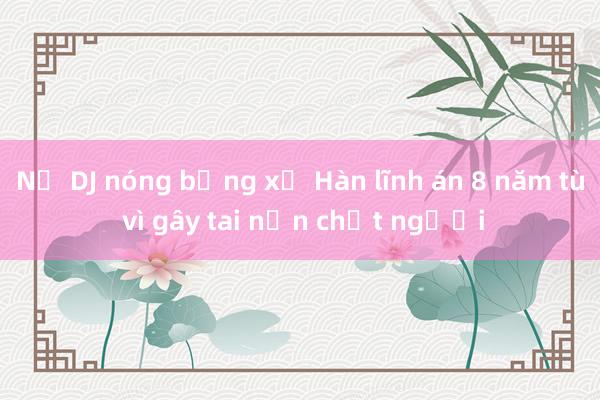 Nữ DJ nóng bỏng xứ Hàn lĩnh án 8 năm tù vì gây tai nạn chết người