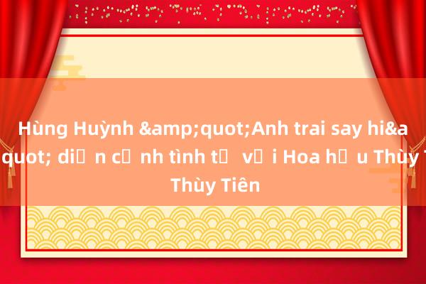 Hùng Huỳnh &quot;Anh trai say hi&quot; diễn cảnh tình tứ với Hoa hậu Thùy Tiên