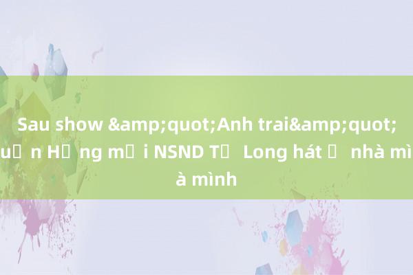 Sau show &quot;Anh trai&quot;， Tuấn Hưng mời NSND Tự Long hát ở nhà mình