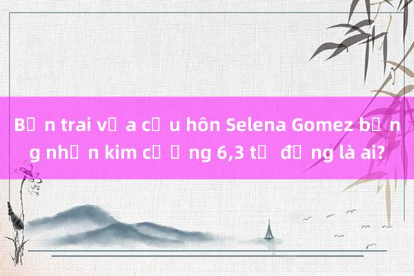 Bạn trai vừa cầu hôn Selena Gomez bằng nhẫn kim cương 6，3 tỷ đồng là ai?