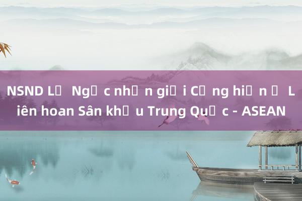 NSND Lệ Ngọc nhận giải Cống hiến ở Liên hoan Sân khấu Trung Quốc - ASEAN