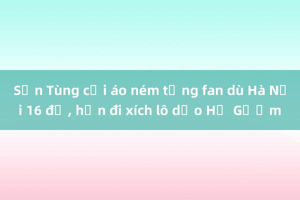 Sơn Tùng cởi áo ném tặng fan dù Hà Nội 16 độ， hẹn đi xích lô dạo Hồ Gươm