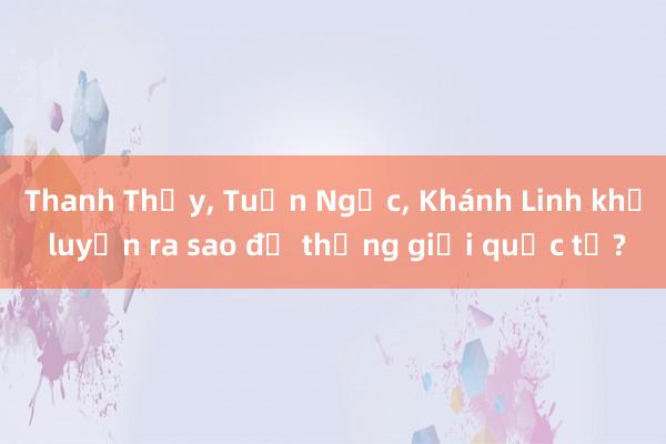 Thanh Thủy， Tuấn Ngọc， Khánh Linh khổ luyện ra sao để thắng giải quốc tế?