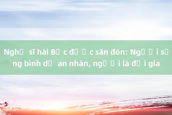 Nghệ sĩ hài Bắc được săn đón: Người sống bình dị an nhàn， người là đại gia