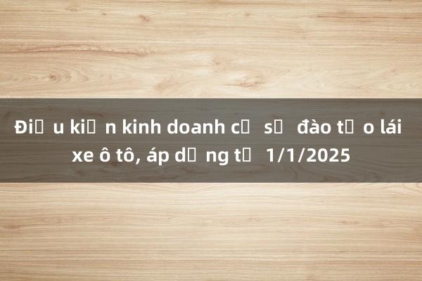 Điều kiện kinh doanh cơ sở đào tạo lái xe ô tô， áp dụng từ 1/1/2025