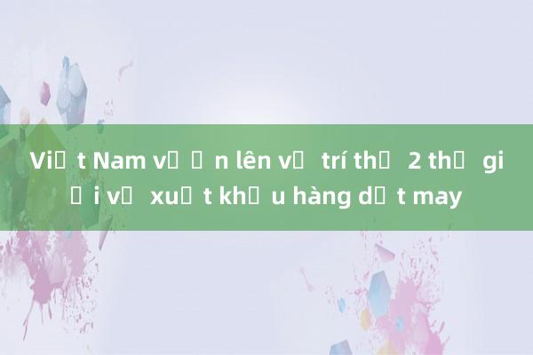 Việt Nam vươn lên vị trí thứ 2 thế giới về xuất khẩu hàng dệt may