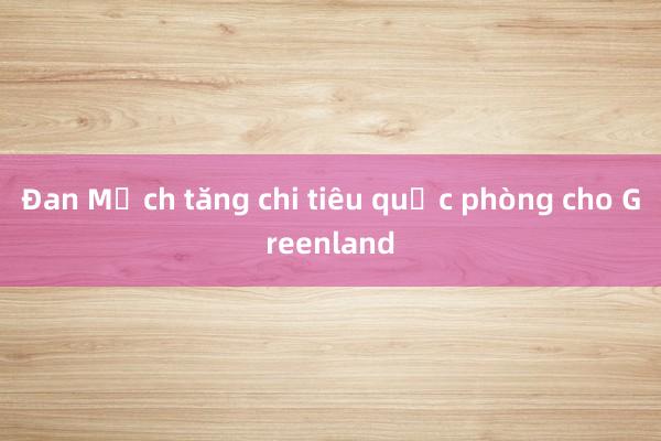 Đan Mạch tăng chi tiêu quốc phòng cho Greenland