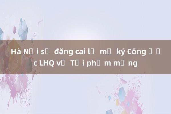 Hà Nội sẽ đăng cai lễ mở ký Công ước LHQ về Tội phạm mạng