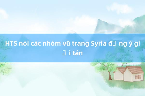 HTS nói các nhóm vũ trang Syria đồng ý giải tán