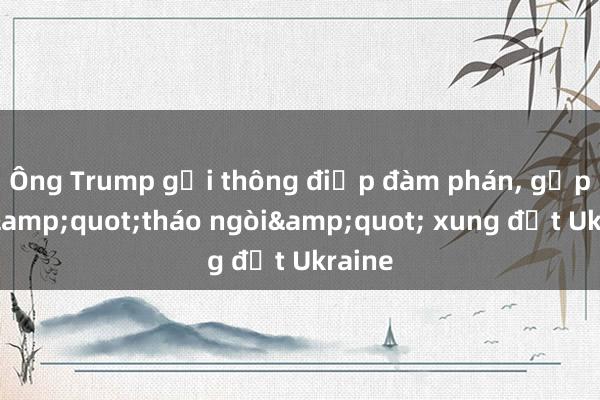 Ông Trump gửi thông điệp đàm phán， gấp rút &quot;tháo ngòi&quot; xung đột Ukraine