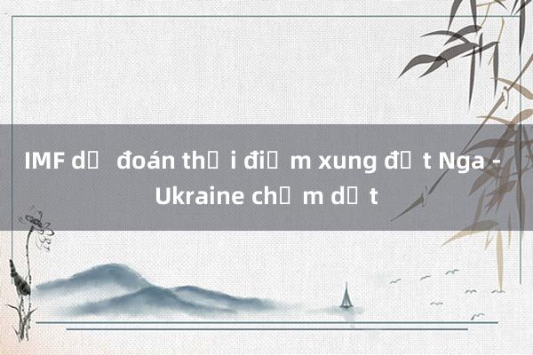 IMF dự đoán thời điểm xung đột Nga - Ukraine chấm dứt