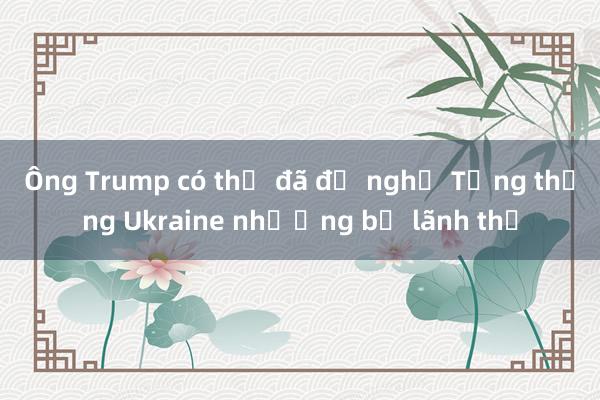 Ông Trump có thể đã đề nghị Tổng thống Ukraine nhượng bộ lãnh thổ