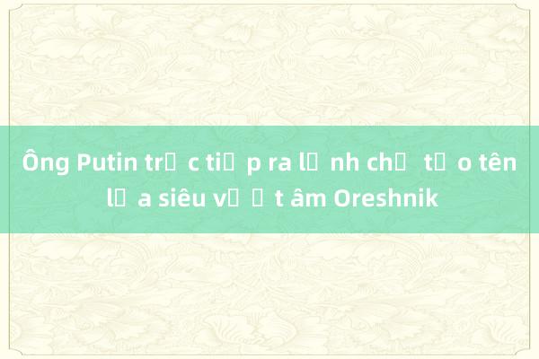 Ông Putin trực tiếp ra lệnh chế tạo tên lửa siêu vượt âm Oreshnik