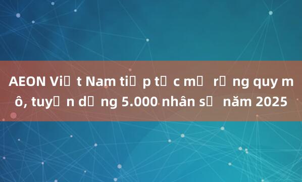 AEON Việt Nam tiếp tục mở rộng quy mô， tuyển dụng 5.000 nhân sự năm 2025