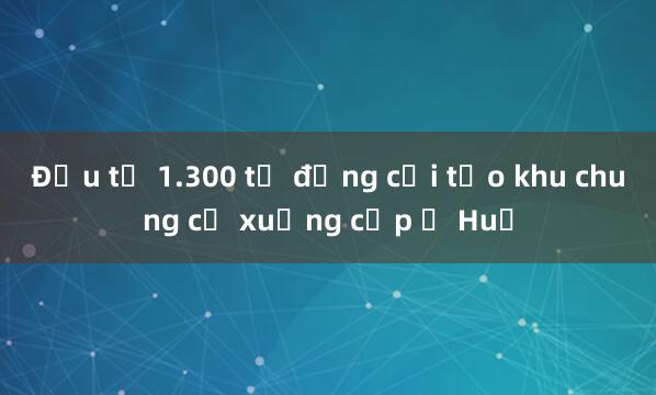 Đầu tư 1.300 tỷ đồng cải tạo khu chung cư xuống cấp ở Huế