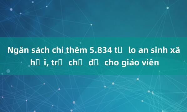 Ngân sách chi thêm 5.834 tỷ lo an sinh xã hội， trả chế độ cho giáo viên