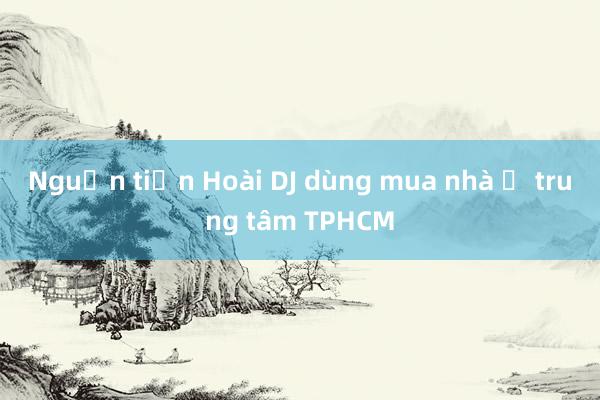 Nguồn tiền Hoài DJ dùng mua nhà ở trung tâm TPHCM