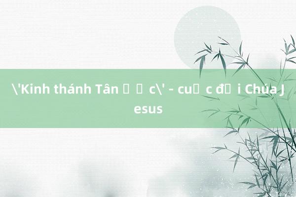 'Kinh thánh Tân Ước' - cuộc đời Chúa Jesus