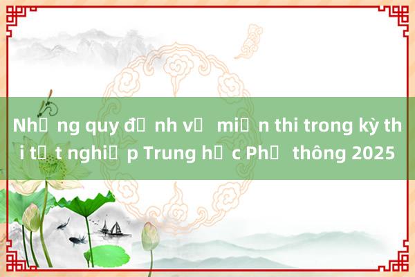 Những quy định về miễn thi trong kỳ thi tốt nghiệp Trung học Phổ thông 2025