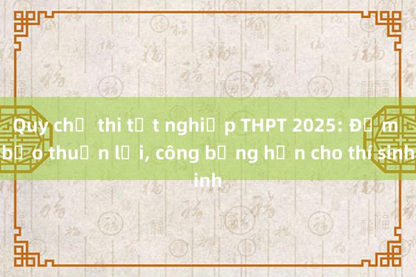 Quy chế thi tốt nghiệp THPT 2025: Đảm bảo thuận lợi， công bằng hơn cho thí sinh