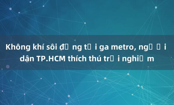 Không khí sôi động tại ga metro, người dân TP.HCM thích thú trải nghiệm